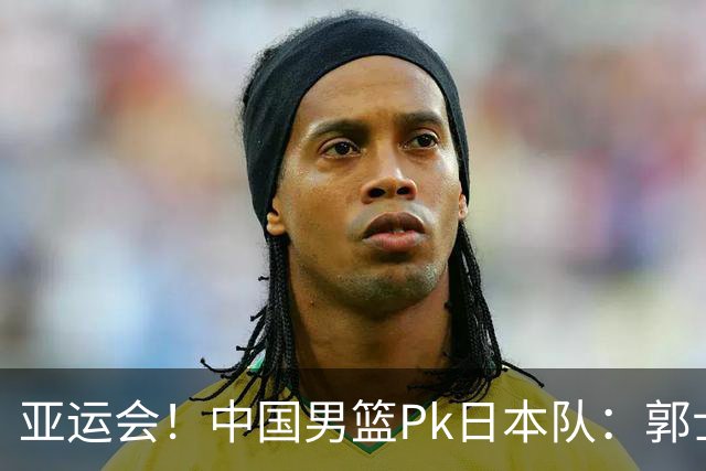 亚运会！中国男篮Pk日本队：郭士强做好4点 可以赢球